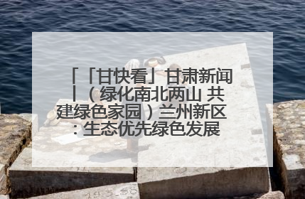 「甘快看」甘肃新闻丨（绿化南北两山 共建绿色家园）兰州新区：生态优先绿色发展 打造生态环保示范区