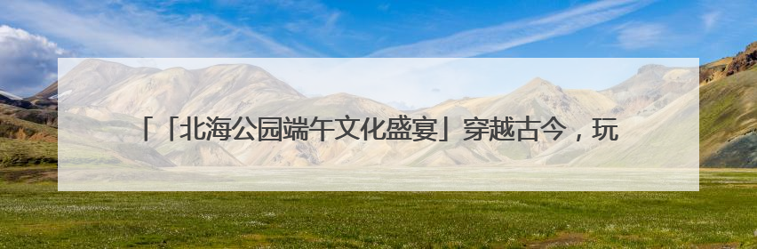 「北海公园端午文化盛宴」穿越古今，玩转科学，这个假期带你“粽”享欢乐！