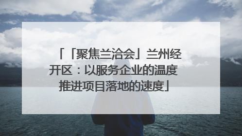 「聚焦兰洽会」兰州经开区：以服务企业的温度推进项目落地的速度