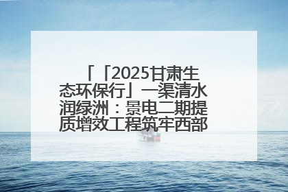 「2025甘肃生态环保行」一渠清水润绿洲：景电二期提质增效工程筑牢西部生态安全屏障