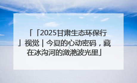 「2025甘肃生态环保行」视觉｜今夏的心动密码，藏在冰沟河的潋滟波光里