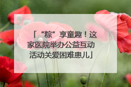 “粽”享童趣！这家医院举办公益互动活动关爱困难患儿
