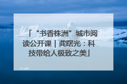 “书香株洲”城市阅读公开课｜龚曙光：科技带给人极致之美