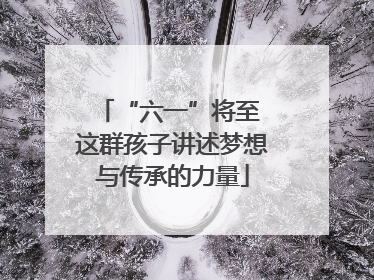 “六一”将至 这群孩子讲述梦想与传承的力量