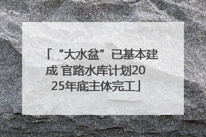 “大水盆”已基本建成 官路水库计划2025年底主体完工
