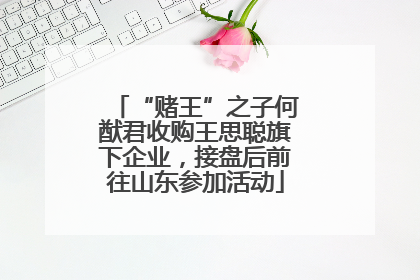 “赌王”之子何猷君收购王思聪旗下企业，接盘后前往山东参加活动