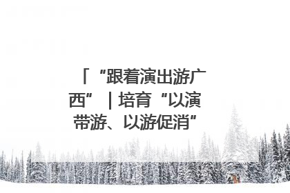 “跟着演出游广西”｜培育“以演带游、以游促消”文旅消费新生态