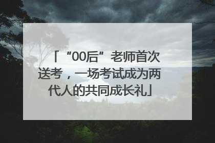 “00后”老师首次送考，一场考试成为两代人的共同成长礼