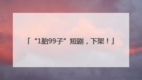 “1胎99子”短剧，下架！