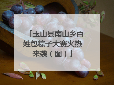 玉山县南山乡百姓包粽子大赛火热来袭（图）