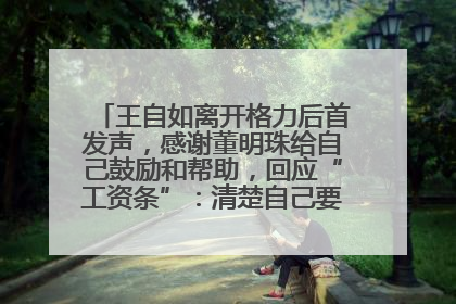 王自如离开格力后首发声，感谢董明珠给自己鼓励和帮助，回应“工资条”：清楚自己要什么，工资条不重要