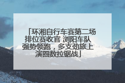 环湘自行车赛第二场排位赛收官 浏阳车队强势领跑，多支劲旅上演圈数拉锯战