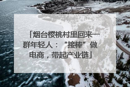 烟台樱桃村里回来一群年轻人：“接棒”做电商，带起产业链
