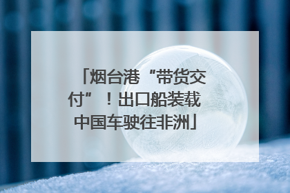 烟台港“带货交付”！出口船装载中国车驶往非洲