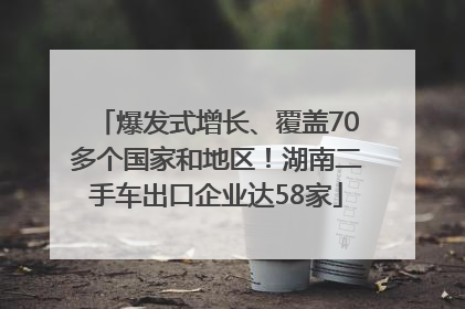 爆发式增长、覆盖70多个国家和地区！湖南二手车出口企业达58家