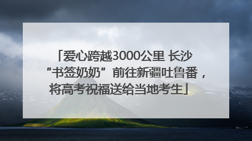 爱心跨越3000公里 长沙“书签奶奶”前往新疆吐鲁番，将高考祝福送给当地考生