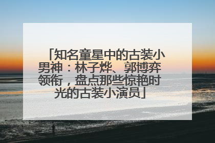 知名童星中的古装小男神：林子烨、郭博弈领衔，盘点那些惊艳时光的古装小演员