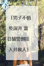 男子不慎坠深井 萧县辅警倒挂入井救人