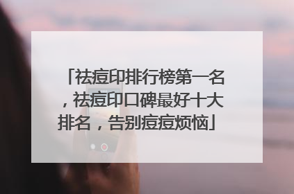 祛痘印排行榜第一名，祛痘印口碑最好十大排名，告别痘痘烦恼