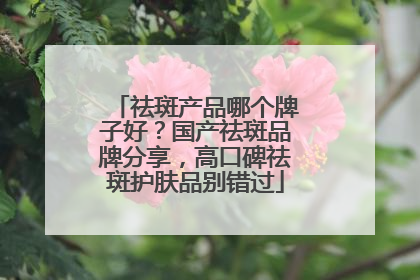 祛斑产品哪个牌子好？国产祛斑品牌分享，高口碑祛斑护肤品别错过