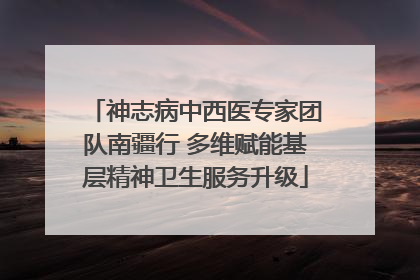 神志病中西医专家团队南疆行 多维赋能基层精神卫生服务升级