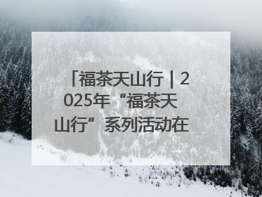 福茶天山行｜2025年“福茶天山行”系列活动在昌吉州启动