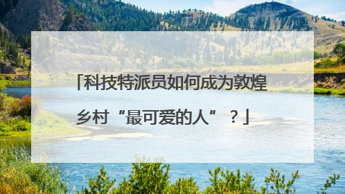 科技特派员如何成为敦煌乡村“最可爱的人”？