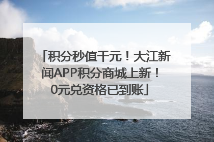 积分秒值千元！大江新闻APP积分商城上新！0元兑资格已到账