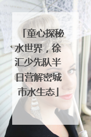 童心探秘水世界，徐汇少先队半日营解密城市水生态