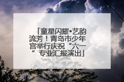 童星闪耀•艺韵流芳！青岛市少年宫举行庆祝“六一”专业汇报演出