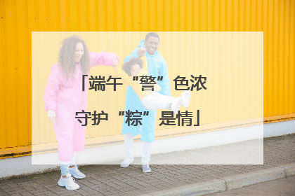 端午“警”色浓 守护“粽”是情