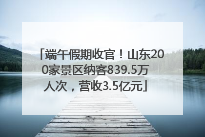 端午假期收官！山东200家景区纳客839.5万人次，营收3.5亿元