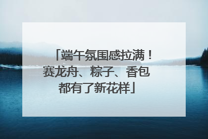 端午氛围感拉满！赛龙舟、粽子、香包都有了新花样