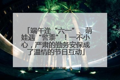 端午逢“六一”、萌娃遇“警黍”！一不小心，严肃的勤务安保成了温情的节日互动