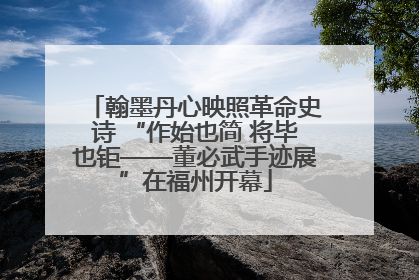翰墨丹心映照革命史诗 “作始也简 将毕也钜——董必武手迹展”在福州开幕