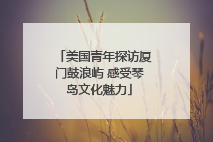 美国青年探访厦门鼓浪屿 感受琴岛文化魅力