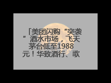 美团闪购“突袭”酒水市场，飞天茅台低至1988元！华致酒行、歌德老酒行等入驻