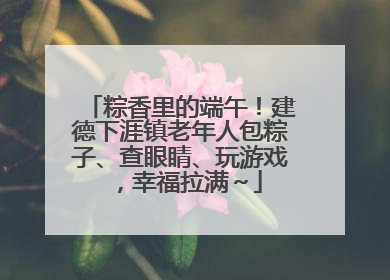 粽香里的端午！建德下涯镇老年人包粽子、查眼睛、玩游戏，幸福拉满～