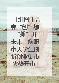 组图丨青春“创”想 “摊”开未来！衡阳市大学生创新创业集市火热开市