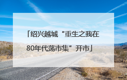 绍兴越城“重生之我在80年代荡市集”开市