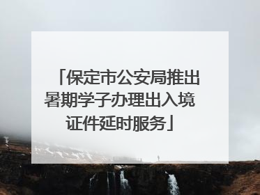 保定市公安局推出暑期学子办理出入境证件延时服务