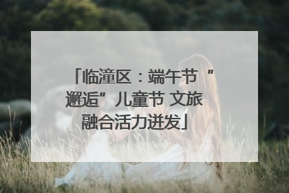 临潼区：端午节“邂逅”儿童节 文旅融合活力迸发