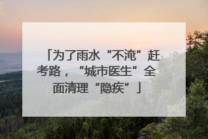 为了雨水“不淹”赶考路，“城市医生”全面清理“隐疾”