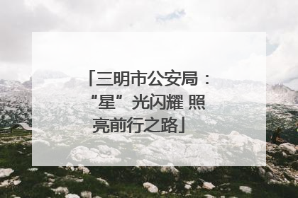 三明市公安局：“星”光闪耀 照亮前行之路