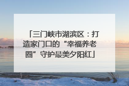 三门峡市湖滨区：打造家门口的“幸福养老圈”守护最美夕阳红
