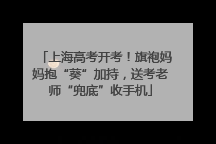 上海高考开考！旗袍妈妈抱“葵”加持，送考老师“兜底”收手机