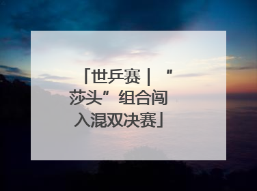 世乒赛｜“莎头”组合闯入混双决赛