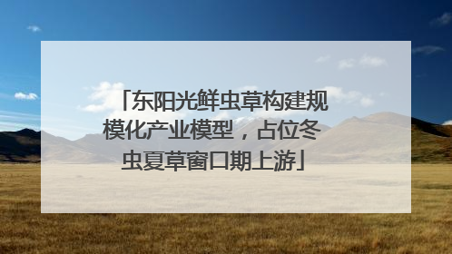 东阳光鲜虫草构建规模化产业模型，占位冬虫夏草窗口期上游