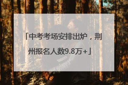 中考考场安排出炉，荆州报名人数9.8万+
