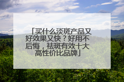 买什么淡斑产品又好效果又快？好用不后悔，祛斑有效十大高性价比品牌